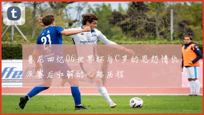 鲁尼回忆06世界杯与C罗的恩怨情仇及赛后和解的心路历程