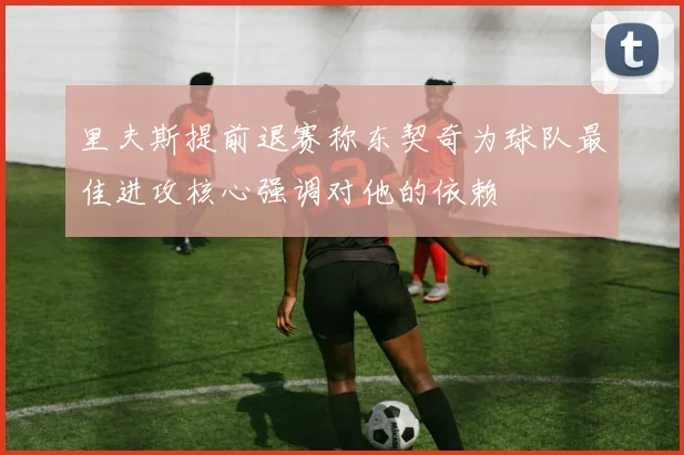 里夫斯提前退赛称东契奇为球队最佳进攻核心强调对他的依赖