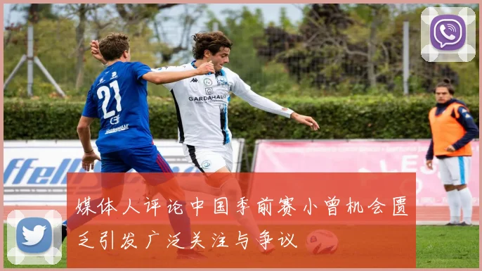 媒体人评论中国季前赛小曾机会匮乏引发广泛关注与争议