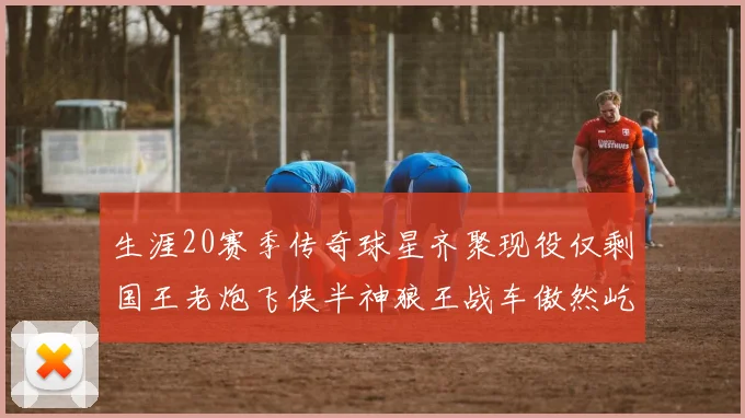 生涯20赛季传奇球星齐聚现役仅剩国王老炮飞侠半神狼王战车傲然屹立