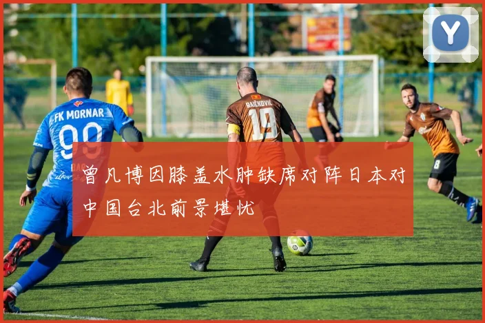 曾凡博因膝盖水肿缺席对阵日本对中国台北前景堪忧