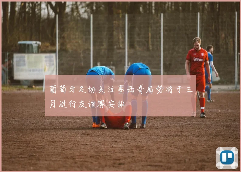 葡萄牙足协关注墨西哥局势将于三月进行友谊赛安排