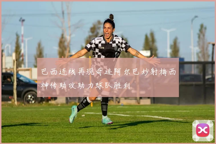 巴西连线再现奇迹阿尔巴妙射梅西神传助攻助力球队胜利