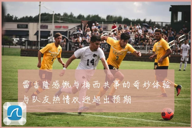 雷吉隆感慨与梅西共事的奇妙体验与队友热情欢迎超出预期