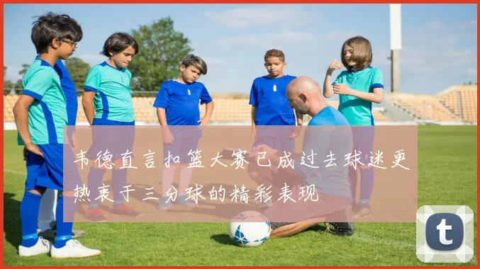 韦德直言扣篮大赛已成过去球迷更热衷于三分球的精彩表现