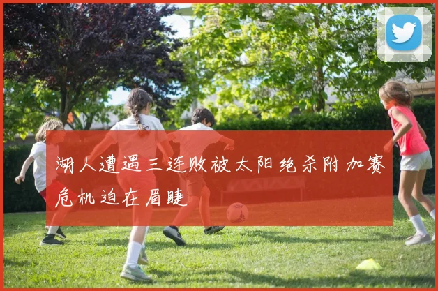 湖人遭遇三连败被太阳绝杀附加赛危机迫在眉睫