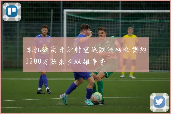 本托欲离开沙特重返欧洲转会费约1200万欧米兰双雄争夺