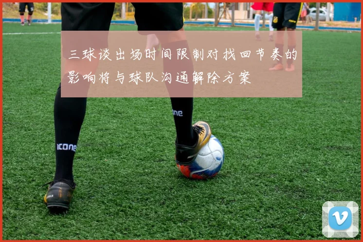 三球谈出场时间限制对找回节奏的影响将与球队沟通解除方案