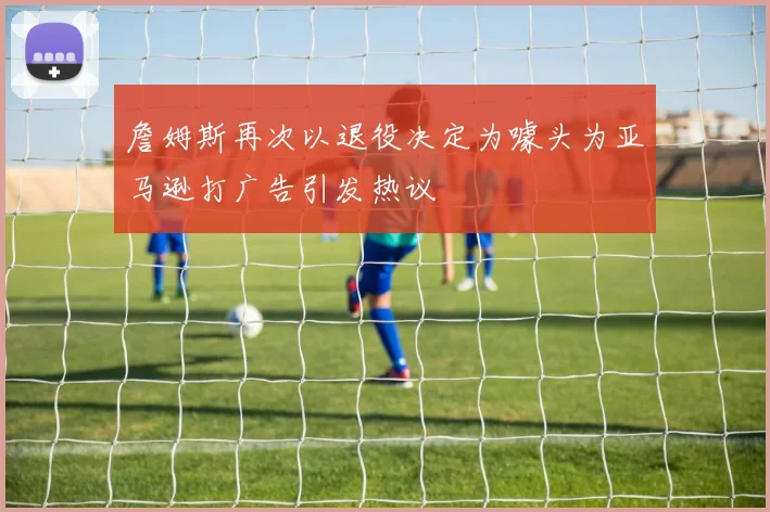 詹姆斯再次以退役决定为噱头为亚马逊打广告引发热议