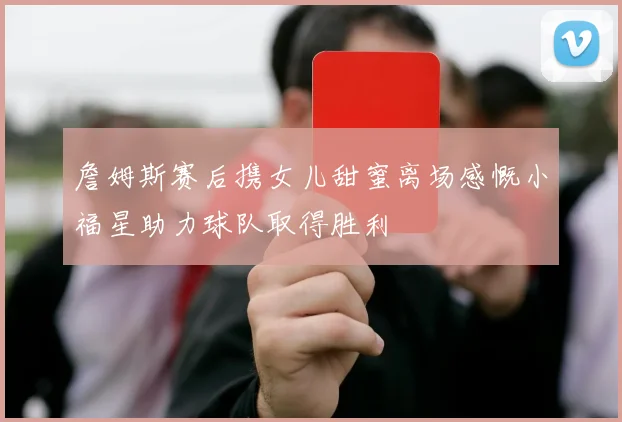 詹姆斯赛后携女儿甜蜜离场感慨小福星助力球队取得胜利