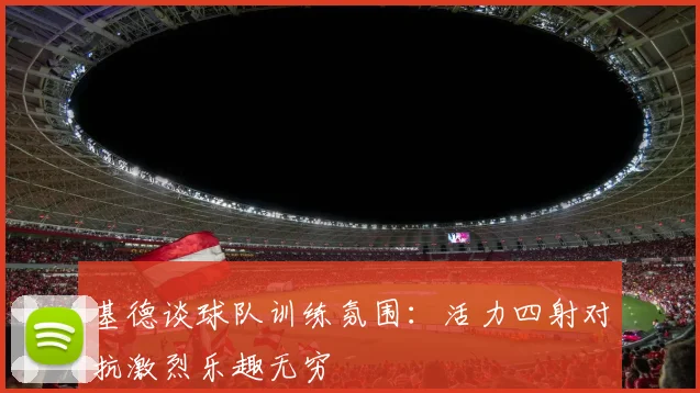 基德谈球队训练氛围：活力四射对抗激烈乐趣无穷