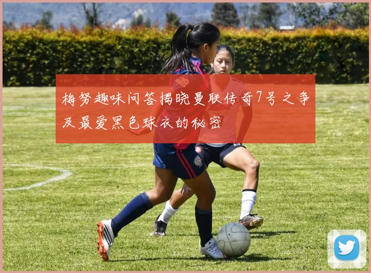 梅努趣味问答揭晓曼联传奇7号之争及最爱黑色球衣的秘密