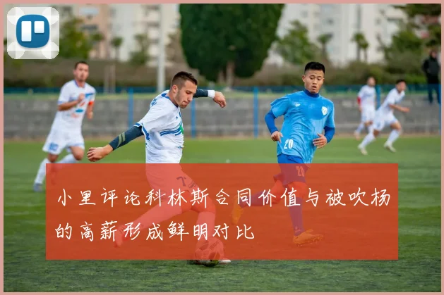 小里评论科林斯合同价值与被吹杨的高薪形成鲜明对比