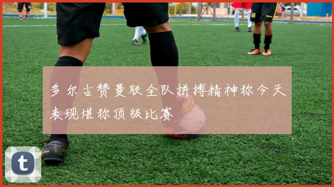 多尔古赞曼联全队拼搏精神称今天表现堪称顶级比赛